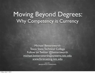Moving Beyond Degrees:
Why Competency is Currency
Michael Bettersworth
Texas State Technical College
Follow on Twitter @bettersworth
michael.bettersworth@systems.tstc.edu
www.forecasting.tstc.edu
June 2011
BRAZOSVALLEY WORKFORCE
Friday, June 17, 2011
 