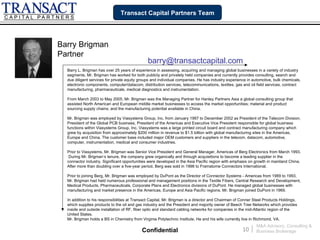 Transact Capital Partners Team




Barry Brigman
Partner
                                               barry@transactcapital.com
  Barry L. Brigman has over 25 years of experience in assessing, acquiring and managing global businesses in a variety of industry
  segments. Mr. Brigman has worked for both publicly and privately held companies and currently provides consulting, search and
  due diligent services for private equity groups and individual companies. He has industry experience in automotive, bulk chemicals,
  electronic components, computer/datacom, distribution services, telecommunications, textiles, gas and oil field services, contract
  manufacturing, pharmaceuticals, medical diagnostics and instrumentation.

  From March 2003 to May 2005, Mr. Brigman was the Managing Partner for Hanley Partners Asia a global consulting group that
  assisted North American and European middle market businesses to access the market opportunities; material and product
  sourcing supply chains; and the manufacturing potential available in China.

  Mr. Brigman was employed by Viasystems Group, Inc. from January 1997 to December 2002 as President of the Telecom Division,
  President of the Global PCB business, President of the Americas and Executive Vice President responsible for global business
  functions within Viasystems Group, Inc. Viasystems was a large printed circuit board and contract manufacturing company which
  grew by acquisition from approximately $200 million in revenue to $1.5 billion with global manufacturing sites in the Americas,
  Europe and China. The customer base included major OEM customers and suppliers in the telecom, datacom, automotive,
  computer, instrumentation, medical and consumer industries.

  Prior to Viasystems, Mr. Brigman was Senior Vice President and General Manager, Americas of Berg Electronics from March 1993.
   During Mr. Brigman’s tenure, the company grew organically and through acquisitions to become a leading supplier in the
  connector industry. Significant opportunities were developed in the Asia Pacific region with emphasis on growth in mainland China.
  After more than doubling over a five-year period, Berg was sold in 1998 to Framatome Connectors International.

  Prior to joining Berg, Mr. Brigman was employed by DuPont as the Director of Connector Systems - Americas from 1989 to 1993.
  Mr. Brigman had held numerous professional and management positions in the Textile Fibers, Central Research and Development,
  Medical Products, Pharmaceuticals, Corporate Plans and Electronics divisions of DuPont. He managed global businesses with
  manufacturing and market presence in the Americas, Europe and Asia Pacific regions. Mr. Brigman joined DuPont in 1969.

  In addition to his responsibilities at Transact Capital, Mr. Brigman is a director and Chairman of Conner Steel Products Holdings,
  which supplies products to the oil and gas industry and the President and majority owner of Beech Tree Networks which provides
  inside and outside installation of RF, fiber optic and standard cabling networks for companies in the mid-Atlantic region of the
  United States.
  Mr. Brigman holds a BS in Chemistry from Virginia Polytechnic Institute. He and his wife currently live in Richmond, VA.
                                                                                                              M&A Advisory, Consulting &
                                            Confidential                                             10   |   Business Brokerage
 