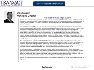 Transact Capital Partners Team




Stan Maupin
Managing Director
                                                 stan@transactcapital.com
  Stan has more than 20 years experience in providing advisory services in capital formation, business development and
  financial and strategic planning to emerging and growth oriented companies. His specialty is creating shareholder value for
  business owners. He is also a successful entrepreneur who has been a founder of several successful companies in a
  variety of industries.

  Stan started his career with 6 years in the consulting divisions of large international accounting firms. He began working
  with emerging businesses by co-founding Office America, a big box retail chain that grew to more than $70 million in sales.
  Stan later co-founded the Richmond Venture Forum, the e-Business Community, Richmond Ventures Magazine,
  Technology Virginia Magazine and other similar ventures. He was a founder of the Virginia Technology Alliance and
  served as Vice Chairman of the Virginia Technology Council. He has worked with more than 100 growth-oriented
  businesses in projects ranging from start-up capital raises to securing growth capital to implementing exit strategies
  including buyouts, mergers, public offerings and joint ventures. His clients include TransPharm, Inc, a bio-tech firm that
  sold out to the British company that cloned Dolly and Commonwealth Technologies, Inc., the first Richmond based biotech
  firm to go public.

  Most recently, Stan was a founder and the CFO of EverDrive, LLC, a company that connects the thousands of small
  automotive recyclers with the mass markets offered by retail automotive aftermarket chains. He initially consulted with the
  founder on development of a business plan and securing key contracts. He then joined the company as its second
  employee and helped raise the financing and execute the business plan that helped the company grow to more than 70
  employees providing guaranteed used auto parts to consumers in more than 6,000 locations in the US.

  He also has been active in political and community activities, having served as chairman of a number of business
  organizations including the Richmond Venture Forum and the Greater Richmond Technology Council. He is also active in
  Virginia's political sector, having served as treasurer of several campaigns for the Governor of Virginia and the U.S.
  Senate. Mr. Maupin has been appointed to a number of technology and business related boards by Governors Allen and
  Gilmore. He received the Leadership Award of the Greater Richmond Technology Council in 1998.

  Stan has an undergraduate degree from the University of Virginia and an MBA from the Darden School of the University of
  Virginia.




                                                                                                              M&A Advisory, Consulting &
                                            Confidential                                             11   |   Business Brokerage
 