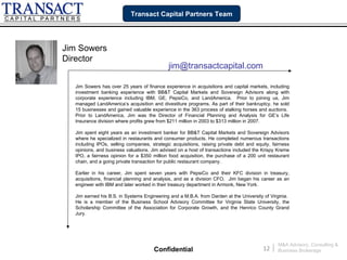 Transact Capital Partners Team




Jim Sowers
Director
                                             jim@transactcapital.com

  Jim Sowers has over 25 years of finance experience in acquisitions and capital markets, including
  investment banking experience with BB&T Capital Markets and Sovereign Advisors along with
  corporate experience including IBM, GE, PepsiCo, and LandAmerica. Prior to joining us, Jim
  managed LandAmerica’s acquisition and divestiture programs. As part of their bankruptcy, he sold
  15 businesses and gained valuable experience in the 363 process of stalking horses and auctions.
  Prior to LandAmerica, Jim was the Director of Financial Planning and Analysis for GE’s Life
  Insurance division where profits grew from $211 million in 2003 to $313 million in 2007.

  Jim spent eight years as an investment banker for BB&T Capital Markets and Sovereign Advisors
  where he specialized in restaurants and consumer products. He completed numerous transactions
  including IPOs, selling companies, strategic acquisitions, raising private debt and equity, fairness
  opinions, and business valuations. Jim advised on a host of transactions included the Krispy Kreme
  IPO, a fairness opinion for a $350 million food acquisition, the purchase of a 200 unit restaurant
  chain, and a going private transaction for public restaurant company.

  Earlier in his career, Jim spent seven years with PepsiCo and their KFC division in treasury,
  acquisitions, financial planning and analysis, and as a division CFO. Jim began his career as an
  engineer with IBM and later worked in their treasury department in Armonk, New York.

  Jim earned his B.S. in Systems Engineering and a M.B.A. from Darden at the University of Virginia.
  He is a member of the Business School Advisory Committee for Virginia State University, the
  Scholarship Committee of the Association for Corporate Growth, and the Henrico County Grand
  Jury.




                                                                                                  M&A Advisory, Consulting &
                                      Confidential                                       12   |   Business Brokerage
 