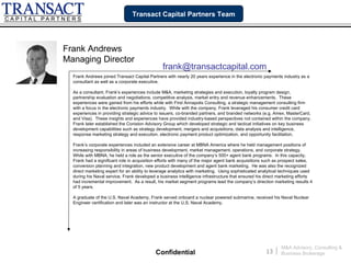 Transact Capital Partners Team




Frank Andrews
Managing Director
                                                frank@transactcapital.com
  Frank Andrews joined Transact Capital Partners with nearly 20 years experience in the electronic payments industry as a
  consultant as well as a corporate executive.

  As a consultant, Frank’s experiences include M&A, marketing strategies and execution, loyalty program design,
  partnership evaluation and negotiations, competitive analysis, market entry and revenue enhancements. These
  experiences were gained from his efforts while with First Annapolis Consulting, a strategic management consulting firm
  with a focus in the electronic payments industry. While with the company, Frank leveraged his consumer credit card
  experiences in providing strategic advice to issuers, co-branded partners, and branded networks (e.g. Amex, MasterCard,
  and Visa). These insights and experiences have provided industry-based perspectives not contained within the company.
  Frank later established the Coniston Advisory Group which developed strategic and tactical initiatives on key business
  development capabilities such as strategy development, mergers and acquisitions, data analysis and intelligence,
  response marketing strategy and execution, electronic payment product optimization, and opportunity facilitation.

  Frank’s corporate experiences included an extensive career at MBNA America where he held management positions of
  increasing responsibility in areas of business development, market management, operations, and corporate strategy.
  While with MBNA, he held a role as the senior executive of the company’s 500+ agent bank programs. In this capacity,
  Frank had a significant role in acquisition efforts with many of the major agent bank acquisitions such as prospect sales,
  conversion planning and integration, new product development and agent bank marketing. He was also the recognized
  direct marketing expert for an ability to leverage analytics with marketing. Using sophisticated analytical techniques used
  during his Naval service, Frank developed a business intelligence infrastructure that ensured his direct marketing efforts
  had incremental improvement. As a result, his market segment programs lead the company’s direction marketing results 4
  of 5 years.

  A graduate of the U.S. Naval Academy, Frank served onboard a nuclear powered submarine, received his Naval Nuclear
  Engineer certification and later was an instructor at the U.S. Naval Academy.




                                                                                                              M&A Advisory, Consulting &
                                            Confidential                                             13   |   Business Brokerage
 