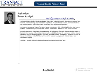 Transact Capital Partners Team




Josh Allen
Senior Analyst
                                                josh@transactcapital.com
  Josh Allen joined Transact Capital Partners with over 2 years investment banking experience in corporate debt
  research, business strategy, and mergers and acquisitions. He specializes in research, business valuations,
  due diligence support, buyer research and contact, and client deliverable development.

  Josh started his career at Virginia Tech where he was a founder and CEO of BASIS, a $5 million fixed income
  portfolio. There he managed corporate debt research and facilitated all trades for fixed income securities.

  Following graduation, Josh worked for First Annapolis, an international consulting and M&A advisory firm as a
  Senior Analyst focusing on financial services consulting and M&A advisory. His experiences included strategic
  partnership sourcing, expansion strategy consulting, and M&A (buy-side and sell-side). While with the firm, he
  was an integral player on the M&A team and he worked to assist industry specific divestitures and sale
  mandates of all sizes.

  Josh has a Bachelor of Science degree in Finance, Cum Laude, from Virginia Tech.




                                                                                                            M&A Advisory, Consulting &
                                           Confidential                                            14   |   Business Brokerage
 