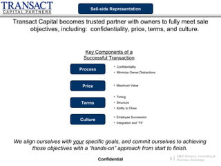 Sell-side Representation


Transact Capital becomes trusted partner with owners to fully meet sale
      objectives, including: confidentiality, price, terms, and culture.


                             Key Components of a
                            Successful Transaction
                                           • Confidentiality
                          Process
                                           • Minimize Owner Distractions



                           Price           • Maximum Value


                                           • Timing

                           Terms           • Structure
                                           • Ability to Close

                                           • Employee Succession
                          Culture
                                           • Integration and “Fit”




We align ourselves with your specific goals, and commit ourselves to achieving
       those objectives with a “hands-on” approach from start to finish.
                                                                                   M&A Advisory, Consulting &
                                    Confidential                           3   |   Business Brokerage
 