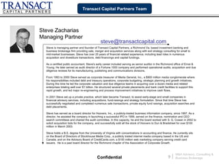 Transact Capital Partners Team




Steve Zacharias
Managing Partner
                                                steve@transactcapital.com
  Steve is managing partner and founder of Transact Capital Partners, a Richmond Va. based investment banking and
  business brokerage firm providing sale, merger and acquisition services along with exit strategy consulting for small to
  mid-market businesses. Steve has over 25 years of financial related experience, including lead roles in numerous
  acquisition and divestiture transactions, debt financings and capital fundings.

  As a certified public accountant, Steve's early career included serving as senior auditor in the Richmond office of Ernst &
  Young. He later served as audit director of a Fortune 1000 company and performed operational audits, acquisition and due
  diligence reviews for its manufacturing, publishing and communications divisions.

  From 1993 to 2000 Steve served as corporate treasurer of Media General, Inc., a $900 million media conglomerate where
  his responsibilities included debt and treasury operations, corporate budgeting, strategic planning and growth initiatives.
  During this time he led the corporate valuation and due diligence teams in acquiring over a dozen media and related
  enterprises totaling well over $1 billion. He structured several private placements and bank credit facilities to support this
  rapid growth, and led major re-engineering and process improvement initiatives to improve cash flows.

  In 2001 Steve set up a private practice, which later became Transact, to assist early-stage and small companies in
  financial advisory services, including acquisitions, fund-raisings and strategy formulation. Since that time Steve has
  successfully negotiated and completed numerous sale transactions, private equity fund raisings, acquisition searches and
  debt placements.

  Steve has served as a board director for Hoovers, Inc., a publicly-traded business information company, since 1997. As a
  director, he assisted the company in launching a successful IPO in 1999, served on the finance, nomination and CEO
  search committees and chaired the audit committee. In this capacity, he and the board worked with S. G. Cowan in 2002 to
  solicit acquisition bids for the company, and successfully sold all the stock of Hoovers to Dun & Bradstreet for over $100
  million in March 2003.

  Steve holds a B.S. degree from the University of Virginia with concentrations in accounting and finance. He currently sits
  on the Board of Directors of Stockhouse Media Corp., a publicly traded internet media company based in the US and
  Canada, and on the Advisory Board of CreditCards.com, a $100 million web marketing company serving credit card
  issuers. He is a past board director for the Richmond chapter of the Association of Corporate Growth.



                                                                                                                 M&A Advisory, Consulting &
                                             Confidential                                                9   |   Business Brokerage
 