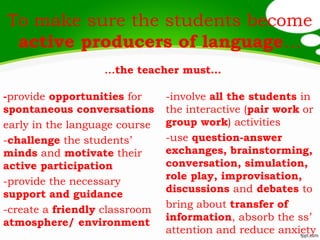 To make sure the students become
active producers of language…
…the teacher must…
-provide opportunities for
spontaneous conversations
early in the language course
-challenge the students’
minds and motivate their
active participation
-provide the necessary
support and guidance
-create a friendly classroom
atmosphere/ environment
-involve all the students in
the interactive (pair work or
group work) activities
-use question-answer
exchanges, brainstorming,
conversation, simulation,
role play, improvisation,
discussions and debates to
bring about transfer of
information, absorb the ss’
attention and reduce anxiety
 