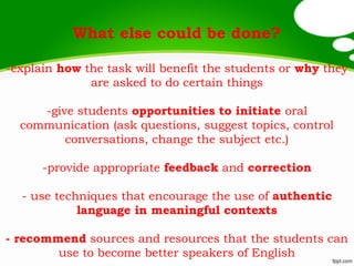 What else could be done?
-explain how the task will benefit the students or why they
are asked to do certain things
-give students opportunities to initiate oral
communication (ask questions, suggest topics, control
conversations, change the subject etc.)
-provide appropriate feedback and correction
- use techniques that encourage the use of authentic
language in meaningful contexts
- recommend sources and resources that the students can
use to become better speakers of English
 