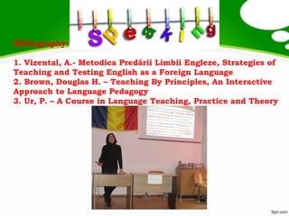 Bibliography:
1. Vizental, A.- Metodica Predării Limbii Engleze, Strategies of
Teaching and Testing English as a Foreign Language
2. Brown, Douglas H. – Teaching By Principles, An Interactive
Approach to Language Pedagogy
3. Ur, P. – A Course in Language Teaching, Practice and Theory
 