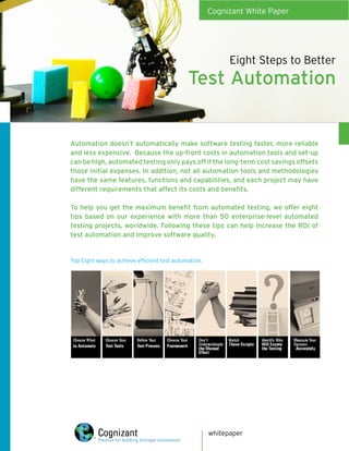 Cognizant White Paper




                                                             Eight Steps to Better
                                              Test Automation


Automation doesn’t automatically make software testing faster, more reliable
and less expensive. Because the up-front costs in automation tools and set-up
can be high, automated testing only pays off if the long-term cost savings offsets
those initial expenses. In addition, not all automation tools and methodologies
have the same features, functions and capabilities, and each project may have
different requirements that affect its costs and benefits.

To help you get the maximum benefit from automated testing, we offer eight
tips based on our experience with more than 50 enterprise-level automated
testing projects, worldwide. Following these tips can help increase the ROI of
test automation and improve software quality.


Top Eight ways to achieve efficient test automation.




                                                       whitepaper
 