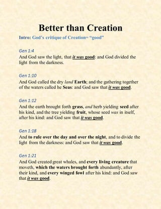 Better than Creation
Intro: God’s critique of Creation= “good”
Gen 1:4
And God saw the light, that it was good: and God divided the
light from the darkness.
Gen 1:10
And God called the dry land Earth; and the gathering together
of the waters called he Seas: and God saw that it was good.
Gen 1:12
And the earth brought forth grass, and herb yielding seed after
his kind, and the tree yielding fruit, whose seed was in itself,
after his kind: and God saw that it was good.
Gen 1:18
And to rule over the day and over the night, and to divide the
light from the darkness: and God saw that it was good.
Gen 1:21
And God created great whales, and every living creature that
moveth, which the waters brought forth abundantly, after
their kind, and every winged fowl after his kind: and God saw
that it was good.
 