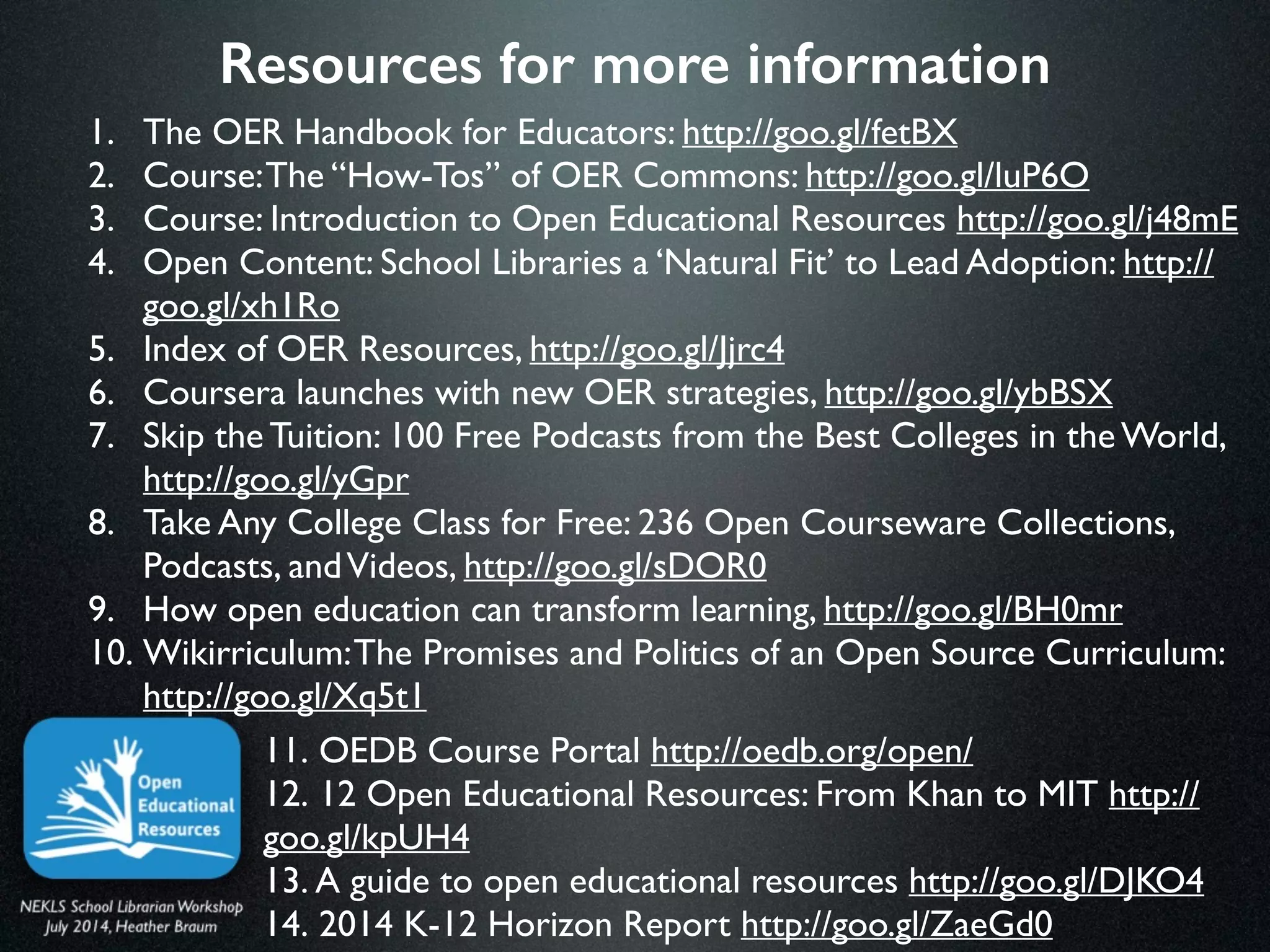 Resources for more information
1. The OER Handbook for Educators: http://goo.gl/fetBX 	

2. Course:The “How-Tos” of OER Commons: http://goo.gl/luP6O 	

3. Course: Introduction to Open Educational Resources http://goo.gl/j48mE 	

4. Open Content: School Libraries a ‘Natural Fit’ to Lead Adoption: http://
goo.gl/xh1Ro	

5. Index of OER Resources, http://goo.gl/Jjrc4	

6. Coursera launches with new OER strategies, http://goo.gl/ybBSX 	

7. Skip the Tuition: 100 Free Podcasts from the Best Colleges in the World,
http://goo.gl/yGpr 	

8. Take Any College Class for Free: 236 Open Courseware Collections,
Podcasts, andVideos, http://goo.gl/sDOR0	

9. How open education can transform learning, http://goo.gl/BH0mr 	

10. Wikirriculum:The Promises and Politics of an Open Source Curriculum:
http://goo.gl/Xq5t1
11. OEDB Course Portal http://oedb.org/open/	

12. 12 Open Educational Resources: From Khan to MIT http://
goo.gl/kpUH4 	

13. A guide to open educational resources http://goo.gl/DJKO4 	

14. 2014 K-12 Horizon Report http://goo.gl/ZaeGd0
 