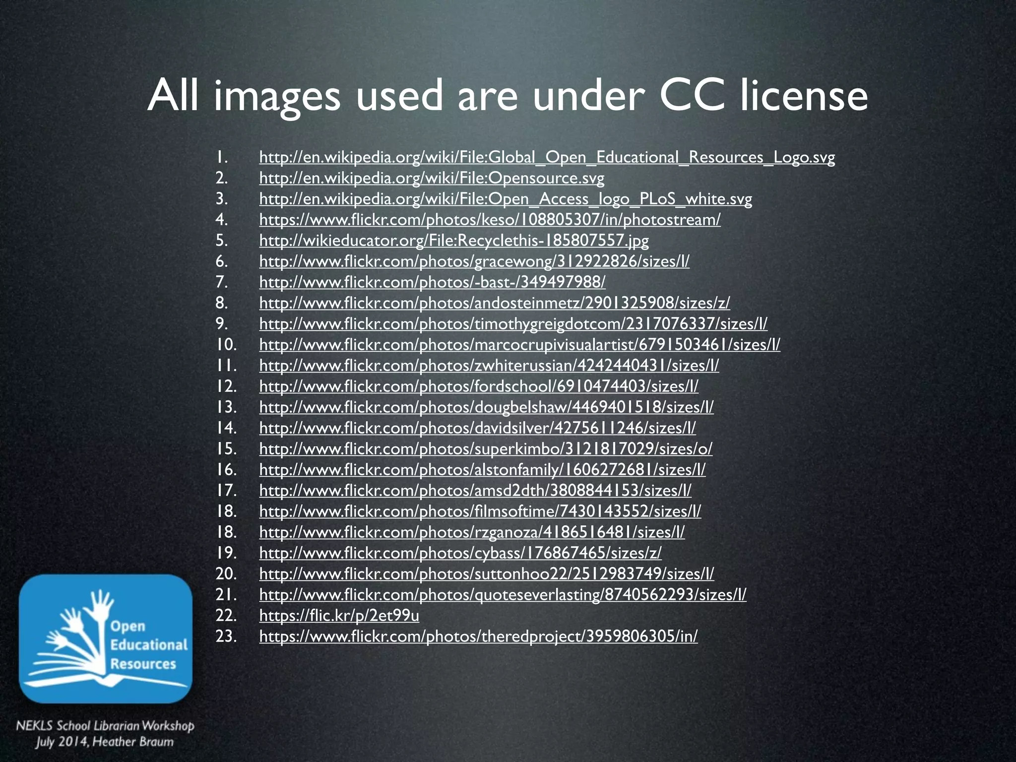 All images used are under CC license
1. http://en.wikipedia.org/wiki/File:Global_Open_Educational_Resources_Logo.svg	

2. http://en.wikipedia.org/wiki/File:Opensource.svg	

3. http://en.wikipedia.org/wiki/File:Open_Access_logo_PLoS_white.svg	

4. https://www.ﬂickr.com/photos/keso/108805307/in/photostream/ 	

5. http://wikieducator.org/File:Recyclethis-185807557.jpg	

6. http://www.ﬂickr.com/photos/gracewong/312922826/sizes/l/	

7. http://www.ﬂickr.com/photos/-bast-/349497988/	

8. http://www.ﬂickr.com/photos/andosteinmetz/2901325908/sizes/z/ 	

9. http://www.ﬂickr.com/photos/timothygreigdotcom/2317076337/sizes/l/ 	

10. http://www.ﬂickr.com/photos/marcocrupivisualartist/6791503461/sizes/l/	

11. http://www.ﬂickr.com/photos/zwhiterussian/4242440431/sizes/l/	

12. http://www.ﬂickr.com/photos/fordschool/6910474403/sizes/l/	

13. http://www.ﬂickr.com/photos/dougbelshaw/4469401518/sizes/l/	

14. http://www.ﬂickr.com/photos/davidsilver/4275611246/sizes/l/	

15. http://www.ﬂickr.com/photos/superkimbo/3121817029/sizes/o/	

16. http://www.ﬂickr.com/photos/alstonfamily/1606272681/sizes/l/	

17. http://www.ﬂickr.com/photos/amsd2dth/3808844153/sizes/l/	

18. http://www.ﬂickr.com/photos/ﬁlmsoftime/7430143552/sizes/l/	

18. http://www.ﬂickr.com/photos/rzganoza/4186516481/sizes/l/	

19. http://www.ﬂickr.com/photos/cybass/176867465/sizes/z/	

20. http://www.ﬂickr.com/photos/suttonhoo22/2512983749/sizes/l/	

21. http://www.ﬂickr.com/photos/quoteseverlasting/8740562293/sizes/l/	

22. https://ﬂic.kr/p/2et99u 	

23. https://www.ﬂickr.com/photos/theredproject/3959806305/in/
 