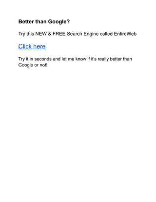 Better than Google?
Try this NEW & FREE Search Engine called EntireWeb
Click here
Try it in seconds and let me know if it's really better than
Google or not!
 