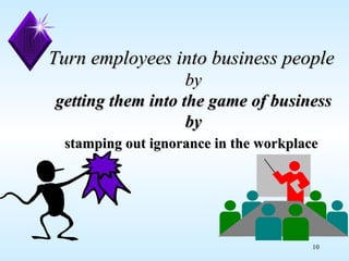 Turn employees into business people   by getting them into the game of business by stamping out ignorance in the workplace   