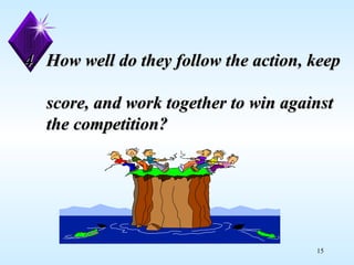 4.  How well do they follow the action, keep    score, and work together to win against    the competition? 