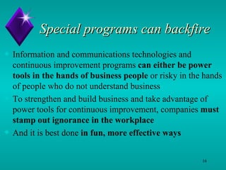 Special programs can backfire Information and communications technologies and continuous improvement programs  can either be   power tools in the hands of business people  or risky in the hands of people who do not understand business  To strengthen and build business and take advantage of power tools for continuous improvement, companies  must stamp out ignorance in the workplace And it is best done  in fun, more effective ways 