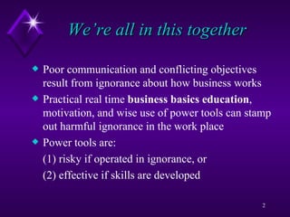 We’re all in this together Poor communication and conflicting objectives result from ignorance about how business works  Practical real time  business basics education , motivation, and wise use of power tools can stamp out harmful ignorance in the work place Power tools are: (1) risky if operated in ignorance, or  (2) effective if skills are developed  