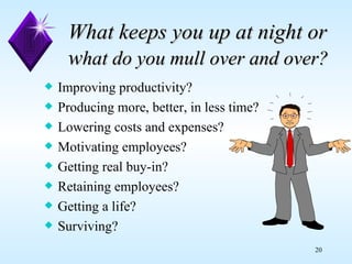 What keeps you up at night or w hat do you mull over and over? Improving productivity? Producing more, better, in less time? Lowering costs and expenses? Motivating employees? Getting real buy-in? Retaining employees? Getting a life? Surviving? 