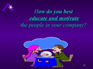 H ow do you best    educate and motivate   the people in your company?  