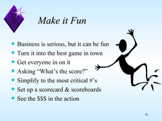Make it Fun Business is serious, but it can be fun Turn it into the best game in town Get everyone in on it Asking “What’s the score?”  Simplify to the most critical #’s Set up a scorecard & scoreboards See the $$$ in the action 