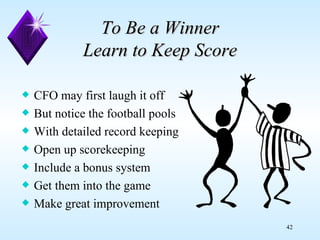 To Be a Winner Learn to Keep Score CFO may first laugh it off But notice the football pools With detailed record keeping Open up scorekeeping Include a bonus system Get them into the game Make great improvement 
