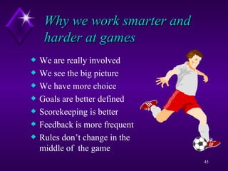 Why we work smarter and harder at games We are really involved We see the big picture We have more choice Goals are better defined Scorekeeping is better Feedback is more frequent Rules don’t change in the middle of  the game 