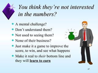 You think they’re not interested in the numbers? A mental challenge? Don’t understand them? Not used to seeing them? None of their business? Just make it a game to improve the score, to win, and see what happens Make it real to  their  bottom line and they will  learn to earn   