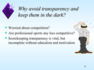 Why avoid transparency and keep them in the dark? Worried about competition? Are professional sports any less competitive? Scorekeeping transparency is vital, but  incomplete without education and motivation 