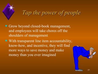 Tap the power of people Grow beyond closed-book management, and employees will take chores off the shoulders of management With transparent line item accountability, know-how, and incentive, they will find more ways to save money and make money than you ever imagined 