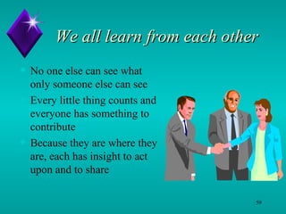 We all learn from each other No one else can see what only someone else can see Every little thing counts and everyone has something to contribute Because they are where they are, each has insight to act upon and to share 