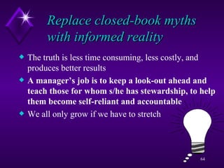Replace closed-book myths with informed reality The truth is less time consuming, less costly, and produces better results A manager’s job is to keep a look-out ahead and teach those for whom s/he has stewardship, to help them become self-reliant and accountable We all only grow if we have to stretch  