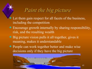 Paint the big picture Let them gain respect for all facets of the business, including the competition Encourage growth internally by sharing responsibility, risk, and the resulting wealth Big picture vision pulls it all together, gives it  meaning, makes it understandable People can work together better and make wise decisions only if they have the big picture  