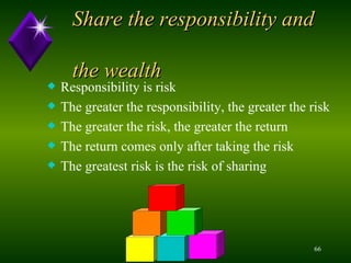 Share the responsibility and    the wealth Responsibility is risk The greater the responsibility, the greater the risk The greater the risk, the greater the return The return comes only after taking the risk The greatest risk is the risk of sharing 