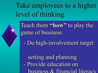 Teach them  “how”  to play the game of business     - Do high-involvement target    setting and planning   - Provide education on    business & financial literacy   Take employees to a higher level of thinking 