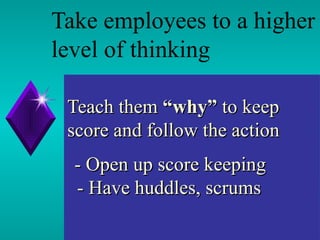 Teach them  “why”  to keep score and follow the action   - Open up score keeping   - Have huddles, scrums  Take employees to a higher level of thinking 