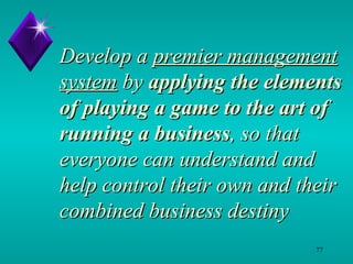 Develop a  premier management system  by  applying the elements of playing a game to the art of running a business , so that everyone can understand and help control their own and their combined business destiny 