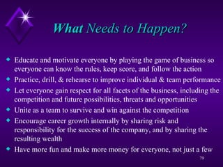 What  Needs to Happen? Educate and motivate everyone by playing the game of business so everyone can know the rules, keep score, and follow the action Practice, drill, & rehearse to improve individual & team performance Let everyone gain respect for all facets of the business, including the competition and future possibilities, threats and opportunities Unite as a team to survive and win against the competition Encourage career growth internally by sharing risk and responsibility for the success of the company, and by sharing the resulting wealth Have more fun and make more money for everyone, not just a few 