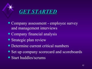 GET STARTED Company assessment - employee survey and management interviews Company financial analysis Strategic plan review Determine current critical numbers Set up company scorecard and scoreboards Start huddles/scrums 