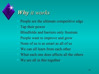 Why  it works People are the ultimate competitive edge Tap their power  Blindfolds and barriers only frustrate  People want to improve and grow None of us is as smart as all of us We can all learn from each other What each one does affects all the others We are all in this together 