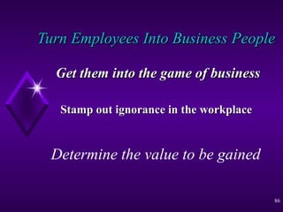 Turn Employees Into Business People   Get them into the game of business Stamp out ignorance in the workplace   Determine the value to be gained 