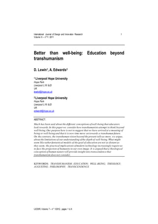 International Journal of Design and Innovation Research 1
Volume X – n°Y / 2011
IJODIR. Volume 7 – n° 1/2012, pages 1 à X
Better than well-being: Education beyond
transhumanism
D. Lewin1, A. Edwards2
1 Liverpool Hope University
Hope Park
Liverpool L16 9JD
UK
lewind@hope.ac.uk
2 Liverpool Hope University
Hope Park
Liverpool L16 9JD
UK
edwardt@hope.ac.uk
ABSTRACT.
Much has been said about the different conceptions ofwell-being that educators
look towards.In this paperwe consider how transhumanists attempt to think beyond
well-being.Our purpose here is not to suggest that we have arrived at a meaning of
being or well-being and that it is now time move on towards a transhuman future.
On the contrary, the transhuman vision beyond the present tells us more, we argue,
about the limitationsof our understanding ofthe depth of well-being.What might
seem like ratherfantastical models of the goal of education are not as distant as
they seem; the practical implications ofmodern technology increasingly require us
to face the projection of humanity in our own image. It is argued that a theological
conception of human nature will provide insight into transcendence that
transhumanism doesnot consider.
KEYWORDS: TRANSHUMANISM; EDUCATION; WELL-BEING; THEOLOGY;
AUGUSTINE; PHILOSOPHY; TRANSCENDENCE
 