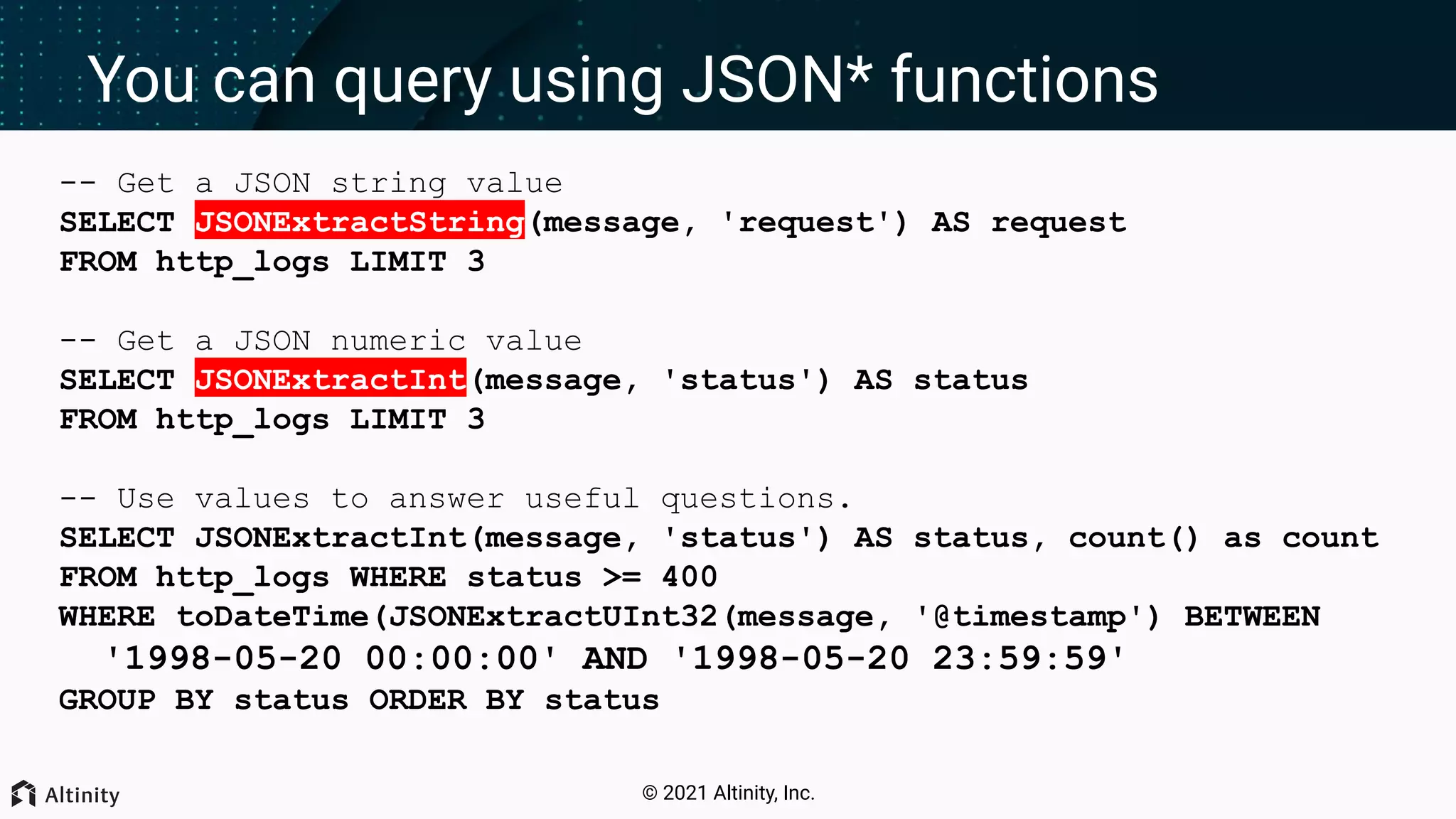 © 2021 Altinity, Inc. You can query using JSON* functions -- Get a JSON string value SELECT JSONExtractString(message, 'request') AS request FROM http_logs LIMIT 3 -- Get a JSON numeric value SELECT JSONExtractInt(message, 'status') AS status FROM http_logs LIMIT 3 -- Use values to answer useful questions. SELECT JSONExtractInt(message, 'status') AS status, count() as count FROM http_logs WHERE status >= 400 WHERE toDateTime(JSONExtractUInt32(message, '@timestamp') BETWEEN '1998-05-20 00:00:00' AND '1998-05-20 23:59:59' GROUP BY status ORDER BY status 