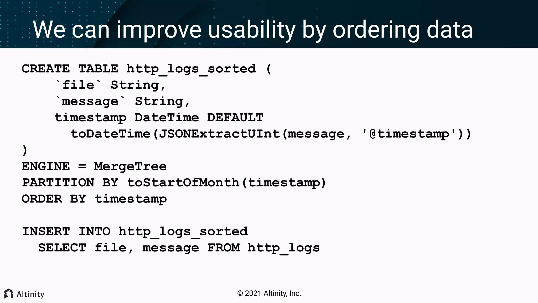 © 2021 Altinity, Inc. We can improve usability by ordering data CREATE TABLE http_logs_sorted ( `file` String, `message` String, timestamp DateTime DEFAULT toDateTime(JSONExtractUInt(message, '@timestamp')) ) ENGINE = MergeTree PARTITION BY toStartOfMonth(timestamp) ORDER BY timestamp INSERT INTO http_logs_sorted SELECT file, message FROM http_logs 