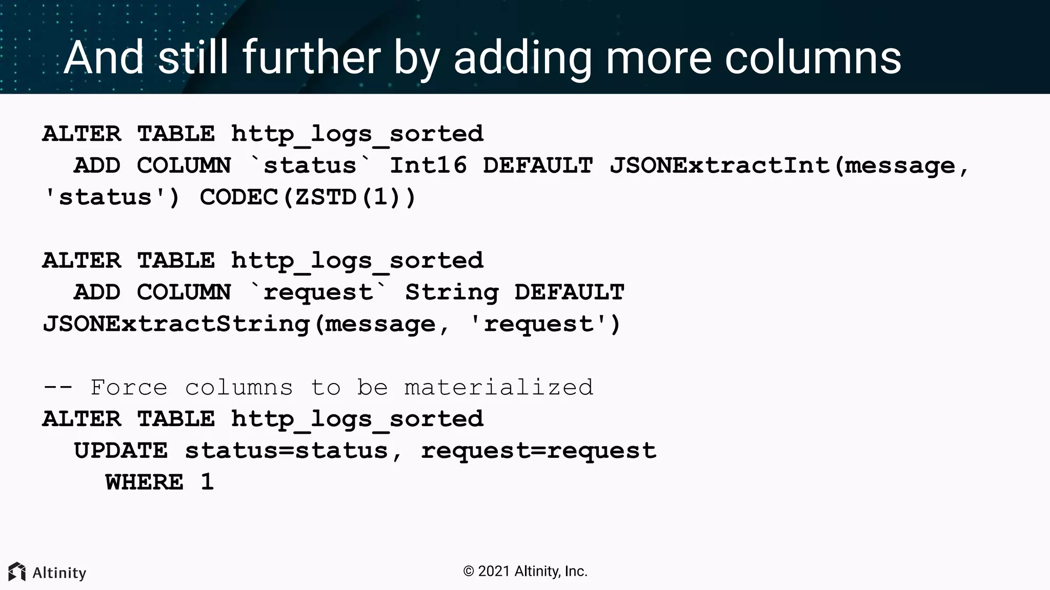© 2021 Altinity, Inc. And still further by adding more columns ALTER TABLE http_logs_sorted ADD COLUMN `status` Int16 DEFAULT JSONExtractInt(message, 'status') CODEC(ZSTD(1)) ALTER TABLE http_logs_sorted ADD COLUMN `request` String DEFAULT JSONExtractString(message, 'request') -- Force columns to be materialized ALTER TABLE http_logs_sorted UPDATE status=status, request=request WHERE 1 