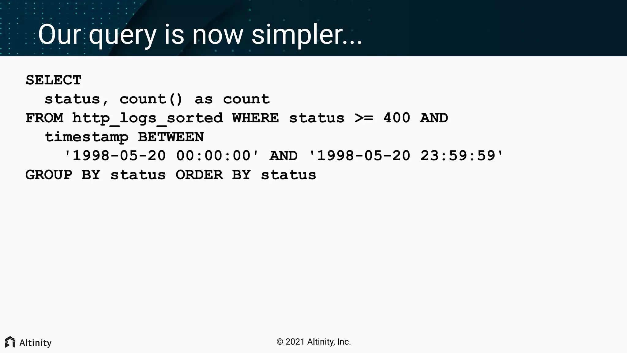 © 2021 Altinity, Inc. Our query is now simpler... SELECT status, count() as count FROM http_logs_sorted WHERE status >= 400 AND timestamp BETWEEN '1998-05-20 00:00:00' AND '1998-05-20 23:59:59' GROUP BY status ORDER BY status 