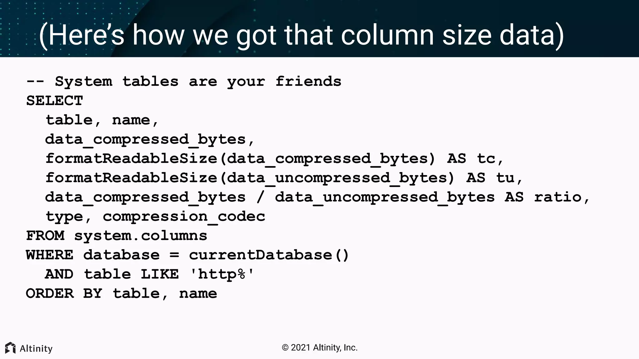 © 2021 Altinity, Inc. (Here’s how we got that column size data) -- System tables are your friends SELECT table, name, data_compressed_bytes, formatReadableSize(data_compressed_bytes) AS tc, formatReadableSize(data_uncompressed_bytes) AS tu, data_compressed_bytes / data_uncompressed_bytes AS ratio, type, compression_codec FROM system.columns WHERE database = currentDatabase() AND table LIKE 'http%' ORDER BY table, name 