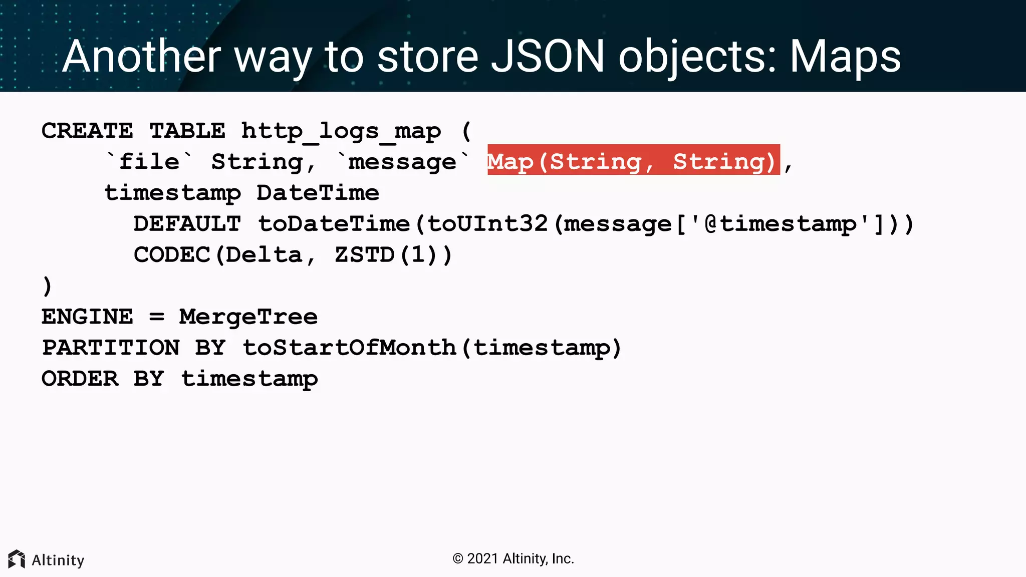 © 2021 Altinity, Inc. Another way to store JSON objects: Maps CREATE TABLE http_logs_map ( `file` String, `message` Map(String, String), timestamp DateTime DEFAULT toDateTime(toUInt32(message['@timestamp'])) CODEC(Delta, ZSTD(1)) ) ENGINE = MergeTree PARTITION BY toStartOfMonth(timestamp) ORDER BY timestamp 