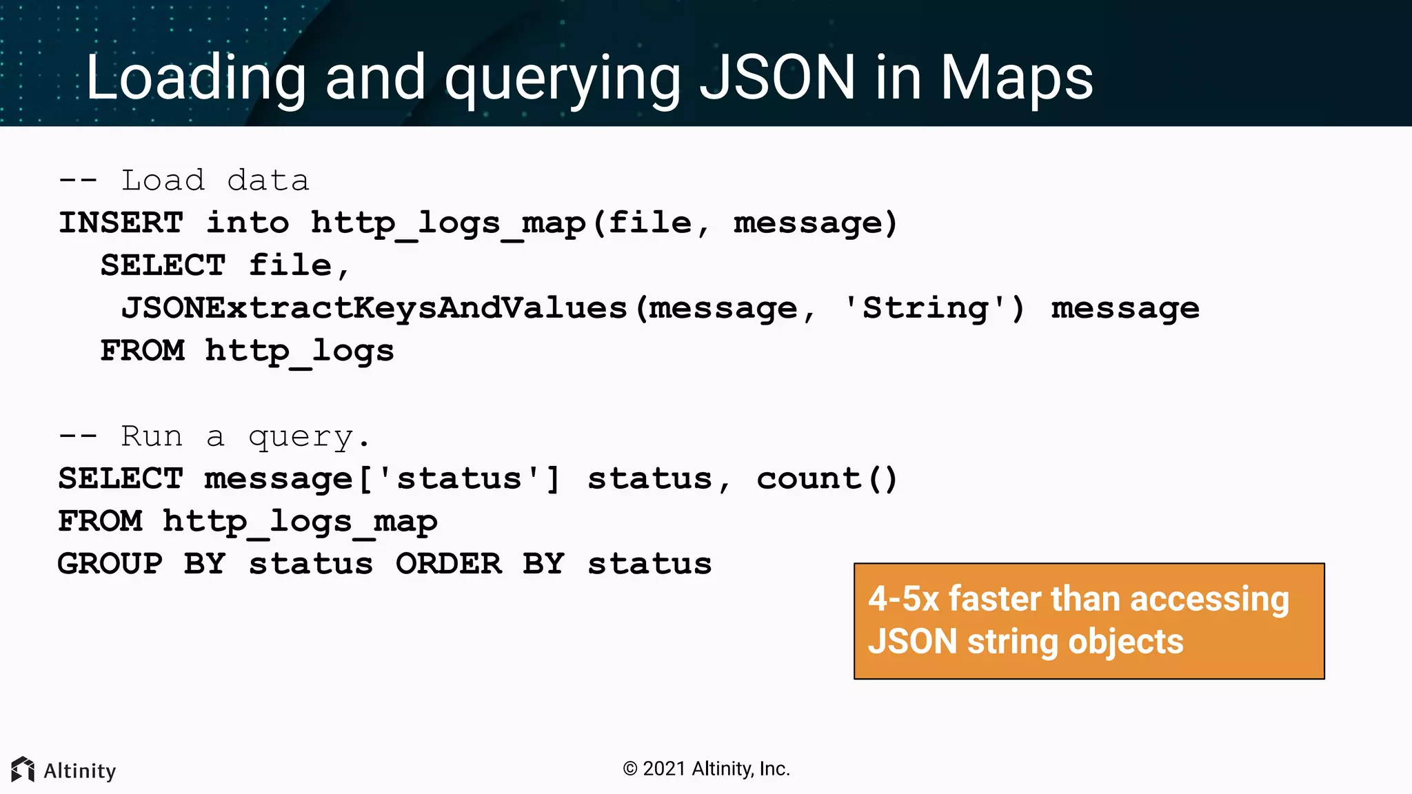 © 2021 Altinity, Inc. Loading and querying JSON in Maps -- Load data INSERT into http_logs_map(file, message) SELECT file, JSONExtractKeysAndValues(message, 'String') message FROM http_logs -- Run a query. SELECT message['status'] status, count() FROM http_logs_map GROUP BY status ORDER BY status 4-5x faster than accessing JSON string objects 