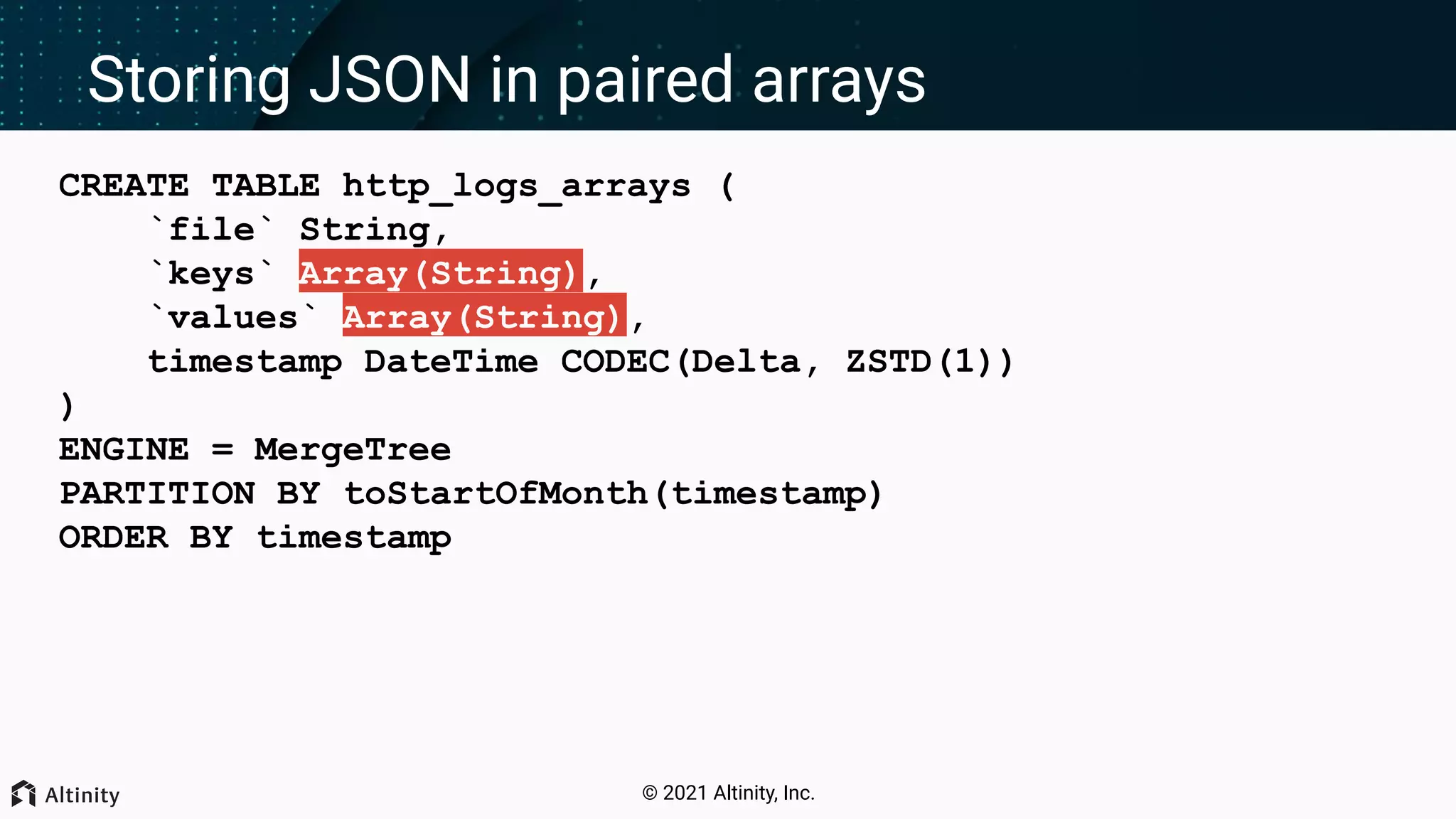 © 2021 Altinity, Inc. Storing JSON in paired arrays CREATE TABLE http_logs_arrays ( `file` String, `keys` Array(String), `values` Array(String), timestamp DateTime CODEC(Delta, ZSTD(1)) ) ENGINE = MergeTree PARTITION BY toStartOfMonth(timestamp) ORDER BY timestamp 