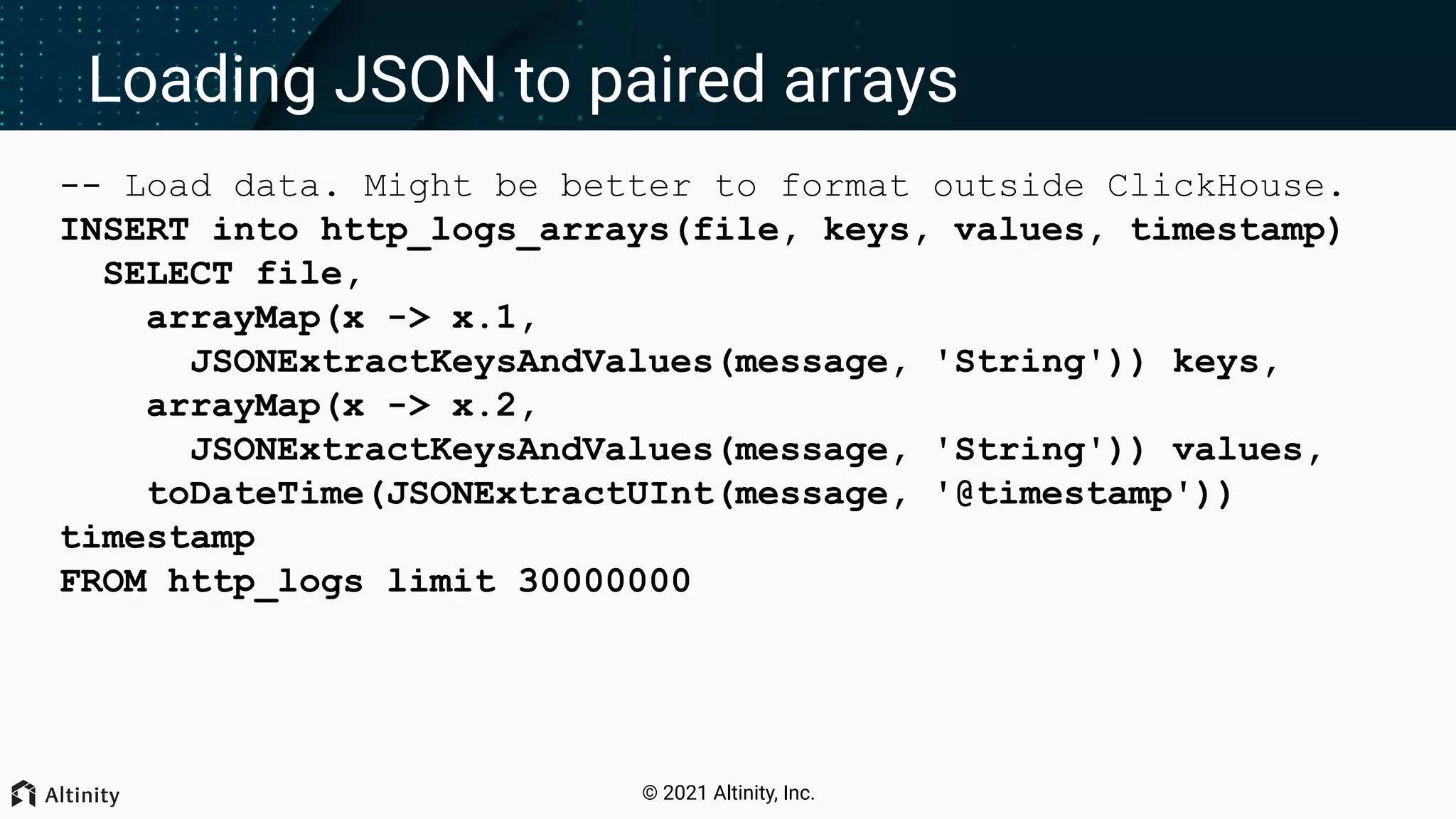 © 2021 Altinity, Inc. Loading JSON to paired arrays -- Load data. Might be better to format outside ClickHouse. INSERT into http_logs_arrays(file, keys, values, timestamp) SELECT file, arrayMap(x -> x.1, JSONExtractKeysAndValues(message, 'String')) keys, arrayMap(x -> x.2, JSONExtractKeysAndValues(message, 'String')) values, toDateTime(JSONExtractUInt(message, '@timestamp')) timestamp FROM http_logs limit 30000000 