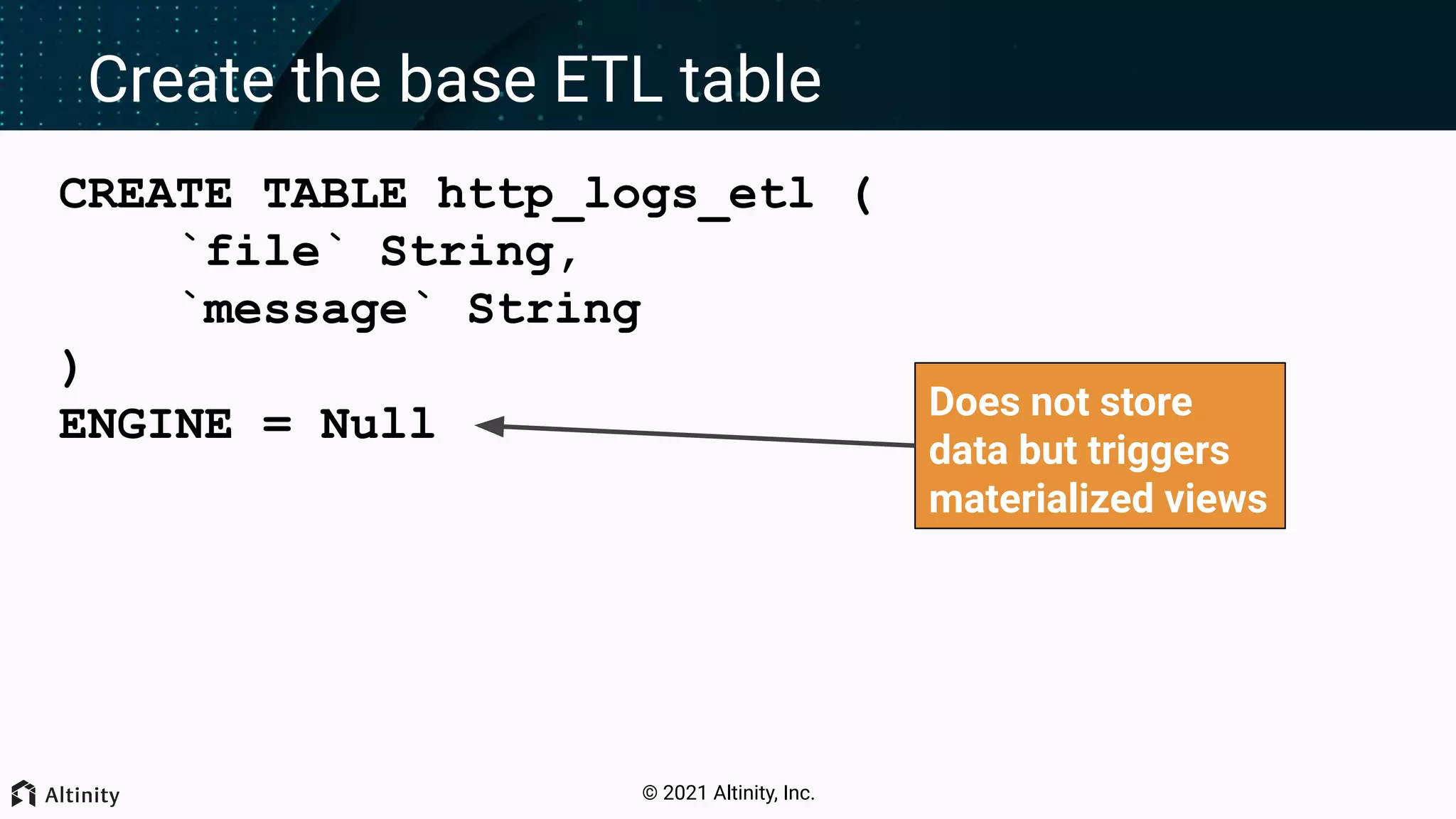 © 2021 Altinity, Inc. Create the base ETL table CREATE TABLE http_logs_etl ( `file` String, `message` String ) ENGINE = Null Does not store data but triggers materialized views 